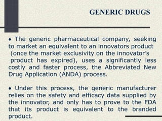 ♦ The generic pharmaceutical company, seeking
to market an equivalent to an innovators product
(once the market exclusivity on the innovator’s
product has expired), uses a significantly less
costly and faster process, the Abbreviated New
Drug Application (ANDA) process.
♦ Under this process, the generic manufacturer
relies on the safety and efficacy data supplied by
the innovator, and only has to prove to the FDA
that its product is equivalent to the branded
product.
GENERIC DRUGS
 
