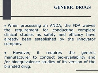 ♦ When processing an ANDA, the FDA waives
the requirement for conducting complete
clinical studies as safety and efficacy have
already been established by the innovator
company.
♦ However, it requires the generic
manufacturer to conduct bio-availability and
/or bioequivalence studies of its version of the
branded drug.
GENERIC DRUGS
 