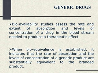Bio-availability studies assess the rate and
extent of absorption and levels of
concentration of a drug in the blood stream
needed to produce a therapeutic effect.
When bio-equivalence is established, it
indicates that the rate of absorption and the
levels of concentration of a generic product are
substantially equivalent to the branded
product.
GENERIC DRUGS
 