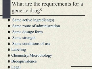What are the requirements for a
generic drug?
Same active ingredient(s)
Same route of administration
Same dosage form
Same strength
Same conditions of use
Labeling
Chemistry/Microbiology
Bioequivalence
Legal
 