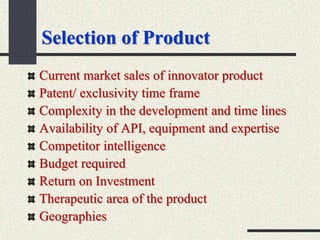 Selection of Product
Current market sales of innovator product
Patent/ exclusivity time frame
Complexity in the development and time lines
Availability of API, equipment and expertise
Competitor intelligence
Budget required
Return on Investment
Therapeutic area of the product
Geographies
 