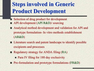 Steps involved in Generic
Product Development
Selection of drug product for development
API development (API R&D)/ sourcing
Analytical method development and validation for API and
prototype formulation- In vitro methods establishment
(AR&D)
Literature search and patent landscape to identify possible
excipients and processes
Regulatory strategy for ANDA filing (RA)
 Para IV filing for 180 day exclusivity
Pre-formulation and prototype formulations (FR&D)
 