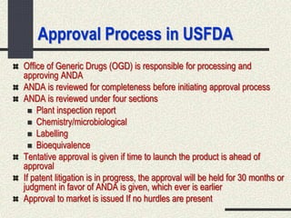 Approval Process in USFDA
Office of Generic Drugs (OGD) is responsible for processing and
approving ANDA
ANDA is reviewed for completeness before initiating approval process
ANDA is reviewed under four sections
 Plant inspection report
 Chemistry/microbiological
 Labelling
 Bioequivalence
Tentative approval is given if time to launch the product is ahead of
approval
If patent litigation is in progress, the approval will be held for 30 months or
judgment in favor of ANDA is given, which ever is earlier
Approval to market is issued If no hurdles are present
 