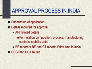 APPROVAL PROCESS IN INDIA
Submission of application
Details required for approval
 API related details
 Formulation composition, process, manufacturing
controls, stability data
 BE report or BE and CT reports if first time in India
DCGI and DCA routes
 