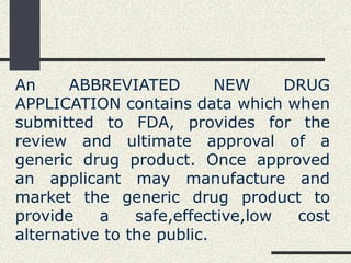An ABBREVIATED NEW DRUG
APPLICATION contains data which when
submitted to FDA, provides for the
review and ultimate approval of a
generic drug product. Once approved
an applicant may manufacture and
market the generic drug product to
provide a safe,effective,low cost
alternative to the public.
 