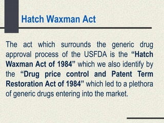 Hatch Waxman Act
The act which surrounds the generic drug
approval process of the USFDA is the “Hatch
Waxman Act of 1984” which we also identify by
the “Drug price control and Patent Term
Restoration Act of 1984” which led to a plethora
of generic drugs entering into the market.
 