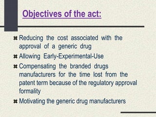 Objectives of the act:
Reducing the cost associated with the
approval of a generic drug
Allowing Early-Experimental-Use
Compensating the branded drugs
manufacturers for the time lost from the
patent term because of the regulatory approval
formality
Motivating the generic drug manufacturers
 