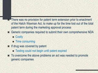 There was no provision for patent term extension prior to enactment
of the Hatch Waxman Act, to make up for the time lost out of the total
patent term during the marketing approval process
Generic companies required to submit their own comprehensive NDA
 Costly
 Time consuming
If drug was covered by patent
 Testing could not begin until patent expired
To overcome the above problems an act was needed to promote
generic companies
 