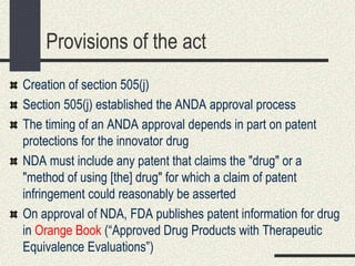Provisions of the act
Creation of section 505(j)
Section 505(j) established the ANDA approval process
The timing of an ANDA approval depends in part on patent
protections for the innovator drug
NDA must include any patent that claims the "drug" or a
"method of using [the] drug" for which a claim of patent
infringement could reasonably be asserted
On approval of NDA, FDA publishes patent information for drug
in Orange Book (“Approved Drug Products with Therapeutic
Equivalence Evaluations”)
 