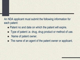 An NDA applicant must submit the following information for
each patent:
 Patent no and date on which the patent will expire.
 Type of patent i.e. drug, drug product or method of use.
 Name of patent owner.
 The name of an agent of the patent owner or applicant.
 