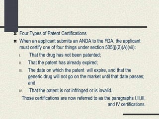 Four Types of Patent Certifications
When an applicant submits an ANDA to the FDA, the applicant
must certify one of four things under section 505(j)(2)(A)(vii):
I. That the drug has not been patented;
II. That the patent has already expired;
III. The date on which the patent will expire, and that the
generic drug will not go on the market until that date passes;
and
IV. That the patent is not infringed or is invalid.
Those certifications are now referred to as the paragraphs I,II,III,
and IV certifications.
 