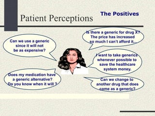 Patient Perceptions
The Positives
Is there a generic for drug X?
The price has increased
so much I can’t afford it...
I want to take generics
whenever possible to
save the healthcare
system money.
Can we change to
another drug that does
come as a generic?
Does my medication have
a generic alternative?
Do you know when it will ?
Can we use a generic
since it will not
be as expensive?
 
