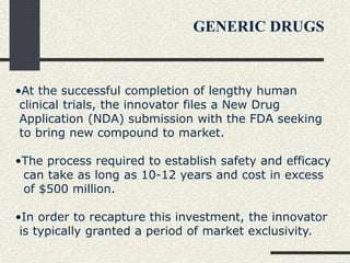 •At the successful completion of lengthy human
clinical trials, the innovator files a New Drug
Application (NDA) submission with the FDA seeking
to bring new compound to market.
•The process required to establish safety and efficacy
can take as long as 10-12 years and cost in excess
of $500 million.
•In order to recapture this investment, the innovator
is typically granted a period of market exclusivity.
GENERIC DRUGS
 