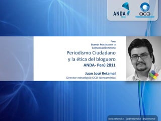 Foro
                  Buenas Prácticas en la
                   Comunicación Online

Periodismo Ciudadano
y la ética del bloguero
            ANDA- Perú 2011
              Juan José Retamal
Director estratégico OCD-Iberoamérica




                                 www.retamal.cl jjo@retamal.cl @jjoretamal
 