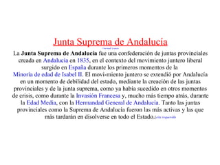 Junta Suprema de Andalucía
                                    l "mw-headl "p-search


La Junta Suprema de Andalucía fue una confederación de juntas provinciales
   creada en Andalucía en 1835, en el contexto del movimiento juntero liberal
             surgido en España durante los primeros momentos de la
Minoría de edad de Isabel II. El movi­miento juntero se extendió por Andalucía
    en un momento de debilidad del estado, mediante la creación de las juntas
 provinciales y de la junta suprema, como ya había sucedido en otros momentos
de crisis, como durante la Invasión Francesa y, mucho más tiempo atrás, durante
    la Edad Media, con la Hermandad General de Andalucía. Tanto las juntas
  provinciales como la Suprema de Andalucía fueron las más activas y las que
              más tardarán en disolverse en todo el Estado.[cita requerida
 