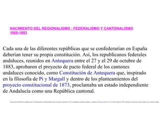 NACIMIENTO DEL REGIONALISMO : FEDERALISMO Y CANTONALISMO
   1868-1883



Cada una de las diferentes repúblicas que se confederarían en España
deberían tener su propia constitución. Así, los republicanos federales
andaluces, reunidos en Antequera entre el 27 y el 29 de octubre de
1883, aprobaron el proyecto de pacto federal de los cantones
andaluces conocido, como Constitución de Antequera que, inspirado
en la filosofía de Pi y Margall y dentro de los planteamientos del
proyecto constitucional de 1873, proclamaba un estado independiente
de Andalucía como una República cantonal.
   Cada una de las diferentes repúblicas que se confederarían en España deberían tener su propia constitución. Así, los republicanos federales andaluces, reunidos en Antequera entre el 27 y el 29 de octubre de 1883, aprobaron el proyecto de pacto federal de los cantones andaluc
 