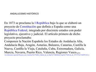 ANDALUCISMO HISTÓRICO



En 1873 se proclama la I República bajo la que se elaboró un
proyecto de Constitución que definía a España como una
República Federal, integrada por diecisiete estados con poder
legislativo, ejecutivo y judicial. El artículo primero de dicho
proyecto proclamaba:
Componen la Nación Española los Estados de Andalucía Alta,
Andalucía Baja, Aragón, Asturias, Baleares, Canarias, Castilla la
Nueva, Castilla la Vieja, Cataluña, Cuba, Extremadura, Galicia,
Murcia, Navarra, Puerto Rico, Valencia, Regiones Vascongadas.
//es.wikisource.org/wiki/Proyecto_de_Constituci%C3%B3n_Federal_de_la_Rep%C3%BAblica_Espa%C3%B1ola_de_1873/T%C3%8DTULO_I:_De_la_Nac
 
