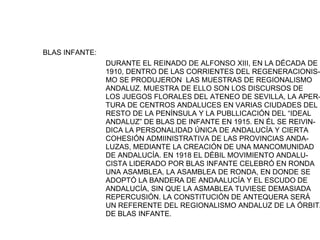 BLAS INFANTE:
                DURANTE EL REINADO DE ALFONSO XIII, EN LA DÉCADA DE
                1910, DENTRO DE LAS CORRIENTES DEL REGENERACIONIS-
                MO SE PRODUJERON LAS MUESTRAS DE REGIONALISMO
                ANDALUZ. MUESTRA DE ELLO SON LOS DISCURSOS DE
                LOS JUEGOS FLORALES DEL ATENEO DE SEVILLA, LA APER-
                TURA DE CENTROS ANDALUCES EN VARIAS CIUDADES DEL
                RESTO DE LA PENÍNSULA Y LA PUBLLICACIÓN DEL “IDEAL
                ANDALUZ” DE BLAS DE INFANTE EN 1915. EN ÉL SE REIVIN-
                DICA LA PERSONALIDAD ÚNICA DE ANDALUCÍA Y CIERTA
                COHESIÓN ADMIINISTRATIVA DE LAS PROVINCIAS ANDA-
                LUZAS, MEDIANTE LA CREACIÓN DE UNA MANCOMUNIDAD
                DE ANDALUCÍA. EN 1918 EL DÉBIL MOVIMIENTO ANDALU-
                CISTA LIDERADO POR BLAS INFANTE CELEBRÓ EN RONDA
                UNA ASAMBLEA, LA ASAMBLEA DE RONDA, EN DONDE SE
                ADOPTÓ LA BANDERA DE ANDAALUCÍA Y EL ESCUDO DE
                ANDALUCÍA, SIN QUE LA ASMABLEA TUVIESE DEMASIADA
                REPERCUSIÓN. LA CONSTITUCIÓN DE ANTEQUERA SERÁ
                UN REFERENTE DEL REGIONALISMO ANDALUZ DE LA ÓRBITA
                DE BLAS INFANTE.
 