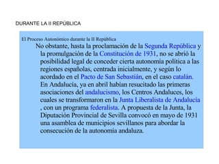 DURANTE LA II REPÚBLICA


  El Proceso Autonómico durante la II República
        No obstante, hasta la proclamación de la Segunda República y
         la promulgación de la Constitución de 1931, no se abrió la
         posibilidad legal de conceder cierta autonomía política a las
         regiones españolas, centrada inicialmente, y según lo
         acordado en el Pacto de San Sebastián, en el caso catalán.
         En Andalucía, ya en abril habían resucitado las primeras
         asociaciones del andalucismo, los Centros Andaluces, los
         cuales se transformaron en la Junta Liberalista de Andalucía
         , con un programa federalista. A propuesta de la Junta, la
         Diputación Provincial de Sevilla convocó en mayo de 1931
         una asamblea de municipios sevillanos para abordar la
         consecución de la autonomía andaluza.
 