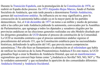 Durante la Transición Española, con la promulgación de la Constitución de 1978, se
reabrió en España dicho proceso. En 1973 Alejandro Rojas Marcos, fundó el Partido
Socialista de Andalucía, que más tarde pasaría a denominarse Partido Andalucista,
germen del nacionalismo andaluz. Su influencia era no muy significativa, pero la
consecución de la autonomía había calado ya en la mayor parte de los partidos
democráticos. Así, el 4 de diciembre de 1977 en torno a un millón y medio de personas
salió a las calles por toda Andalucía pidiendo la autonomía, convocados por la Asamblea
de Parlamentarios, que agrupaga a todos los diputados y senadores elegidos por las
provincias andaluzas en las elecciones generales realizadas ese año.Modelo diseñado por
los dirigentes granadinos de UCD durante el proceso de constitución de la Comunidad.
La UCD se mostraba contraria a que el proceso autonómico andaluz siguiese el
procedimiento del artículo 151, que la Constitución establecía para las nacionalidades
históricas, defendiendo la aplicación del 143, que preveía menos competencias
autonómicas.7 Por ello hizo un llamamiento a la abstención en el referéndum que había
de ratificar las iniciativas de la Junta Preautonómica Andaluza.8 En este marco, la UCD
granadina llegó a crear la Bandera de Andalucía Oriental, que usó en manifestaciones
regionalistas que convocó bajo lemas como "¿Andalucía es Sevilla? NO, NO, NO" y "Por
la verdadera autonomía" y que reclamaban la aparición de dos comunidades diferentes:
Andalucía Oriental y Andalucía Occidental.
 