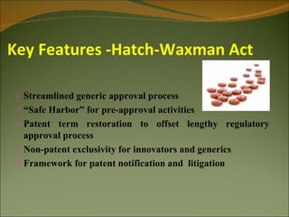 Key Features -Hatch-Waxman Act

o Streamlined generic approval process
o “Safe Harbor” for pre-approval activities
o Patent term restoration to offset lengthy regulatory
  approval process
o Non-patent exclusivity for innovators and generics
o Framework for patent notification and litigation
 