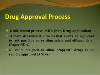Drug Approval Process
  a full, formal process –NDA (New Drug Application)
  a more streamlined process that allows an applicant
 to rely partially on existing safety and efficacy data
 (Paper NDA)
 a route designed to allow “copycat” drugs to be
 rapidly approved (ANDA)
 