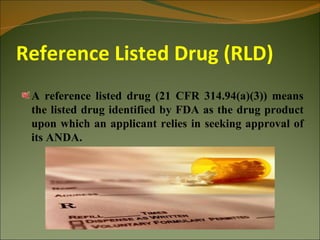 Reference Listed Drug (RLD)
 A reference listed drug (21 CFR 314.94(a)(3)) means
 the listed drug identified by FDA as the drug product
 upon which an applicant relies in seeking approval of
 its ANDA.
 