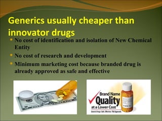 Generics usually cheaper than
innovator drugs
 No cost of identification and isolation of New Chemical
  Entity
 No cost of research and development
 Minimum marketing cost because branded drug is
  already approved as safe and effective
 