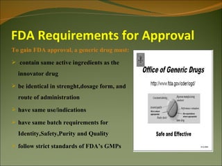 FDA Requirements for Approval
To gain FDA approval, a generic drug must:
 contain same active ingredients as the
  innovator drug
 be identical in strenght,dosage form, and
  route of administration
 have same use/indications

 have same batch requirements for
  Identity,Safety,Purity and Quality
 follow strict standards of FDA’s GMPs
 