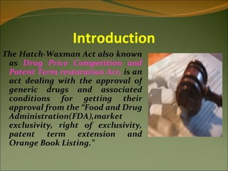 Introduction
The Hatch-Waxman Act also known
 as Drug Price Competition and
 Patent Term restoration Act, is an
 act dealing with the approval of
 generic drugs and associated
 conditions for getting their
 approval from the “Food and Drug
 Administration(FDA),market
 exclusivity, right of exclusivity,
 patent term extension and
 Orange Book Listing.”
 