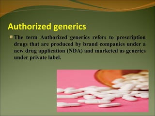 Authorized generics
 The term Authorized generics refers to prescription
 drugs that are produced by brand companies under a
 new drug application (NDA) and marketed as generics
 under private label.
 