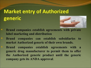 Market entry of Authorized
    generic
   Brand companies establish agreements with private
    label marketing and distribution
   Brand companies can establish subsidiaries to
    market Authorized generic of their own brands.
   Brand companies establish agreements with a
    generic drug manufacturer to permit them to offer
    the Authorized generic product until the generic
    company gets its ANDA approval.
 