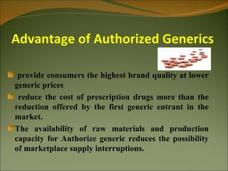 Advantage of Authorized Generics

 provide consumers the highest brand quality at lower
generic prices
 reduce the cost of prescription drugs more than the
reduction offered by the first generic entrant in the
market.
The availability of raw materials and production
capacity for Authorize generic reduces the possibility
of marketplace supply interruptions.
 