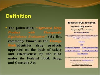 Definition
 The publication, “Approved Drug
 Product      with    Therapeutic
 Equivalence Evaluation” (the list,
 commonly known as the Orange
 Book)identifies drug products
 approved on the basis of safety
 and effectiveness by the FDA
 under the Federal Food, Drug,
 and Cosmetic Act.
 