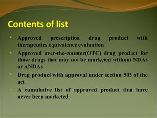 Contents of list
 Approved      prescription   drug   product   with
  therapeutics equivalence evaluation
 Approved over-the-counter(OTC) drug product for
  those drugs that may not be marketed without NDAs
  or ANDAs
 Drug product with approval under section 505 of the
  act
 A cumulative list of approved product that have
  never been marketed
 