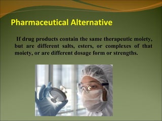 Pharmaceutical Alternative
 If drug products contain the same therapeutic moiety,
but are different salts, esters, or complexes of that
moiety, or are different dosage form or strengths.
 