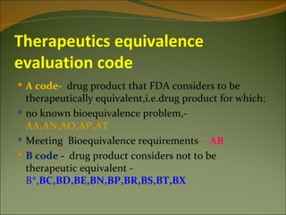 Therapeutics equivalence
evaluation code
 A code- drug product that FDA considers to be
  therapeutically equivalent,i.e.drug product for which:
 no known bioequivalence problem,-
  AA,AN,AO,AP,AT
 Meeting Bioequivalence requirements- AB
 B code - drug product considers not to be
  therapeutic equivalent -
  B*,BC,BD,BE,BN,BP,BR,BS,BT,BX
 