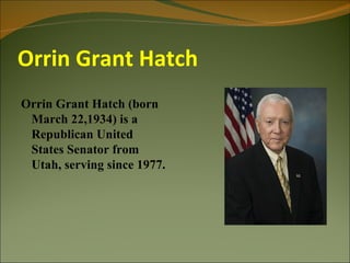 Orrin Grant Hatch
Orrin Grant Hatch (born
 March 22,1934) is a
 Republican United
 States Senator from
 Utah, serving since 1977.
 