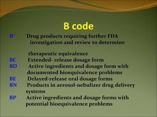 B code
B*   Drug products requiring further FDA
      investigation and review to determine

      therapeutic equivalence
BC    Extended- release dosage form
BD    Active ingredients and dosage form with
      documented bioequivalence problems
BE    Delayed-release oral dosage forms
BN   Products in aerosol-nebulizer drug delivery
     systems
BP   Active ingredients and dosage forms with
     potential bioequivalence problems
 