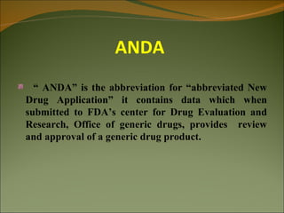 ANDA
  “ ANDA” is the abbreviation for “abbreviated New
Drug Application” it contains data which when
submitted to FDA’s center for Drug Evaluation and
Research, Office of generic drugs, provides review
and approval of a generic drug product.
 
