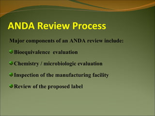 ANDA Review Process
Major components of an ANDA review include:

 Bioequivalence evaluation

 Chemistry / microbiologic evaluation

 Inspection of the manufacturing facility

 Review of the proposed label
 