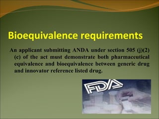 Bioequivalence requirements
An applicant submitting ANDA under section 505 (j)(2)
 (c) of the act must demonstrate both pharmaceutical
 equivalence and bioequivalence between generic drug
 and innovator reference listed drug.
 
