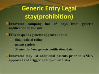 Generic Entry Legal
        stay(prohibition)
Innovator company has 45 days from generic
notification to file suit
FDA suspends generic approval until:
   final judicial ruling
   patent expires
   30 months from generic notification date

Innovator may list additional patents prior to ANDA
approval and trigger new 30-month stay
 