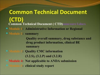 Common Technical Document
  (CTD)
  Common Technical Document ( CTD)annexure I.docx
 Module 1: Administrative Information or Regional
 Module 2: summary
             Quality overall summary, drug substance and
             drug product information, clinical BE
             summary
 Module 3: Quality CMC information
            (3.2.S), (3.2.P) and (3.2.R)
 Module 4: Not applicable to ANDA submission
 Module 5: clinical study report
 