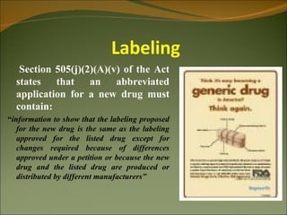 Labeling
   Section 505(j)(2)(A)(v) of the Act
  states that an abbreviated
  application for a new drug must
  contain:
“information to show that the labeling proposed
   for the new drug is the same as the labeling
   approved for the listed drug except for
   changes required because of differences
   approved under a petition or because the new
   drug and the listed drug are produced or
   distributed by different manufacturers”
 