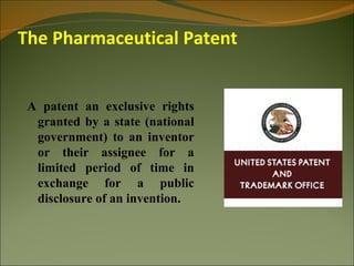 The Pharmaceutical Patent


 A patent an exclusive rights
  granted by a state (national
  government) to an inventor
  or their assignee for a
  limited period of time in
  exchange for a public
  disclosure of an invention.
 
