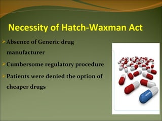 Necessity of Hatch-Waxman Act
 Absence of Generic drug
 manufacturer
 Cumbersome regulatory procedure

 Patients were denied the option of
 cheaper drugs
 