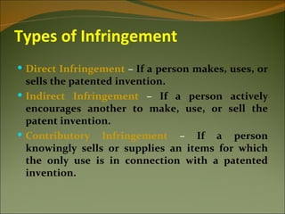 Types of Infringement
 Direct Infringement – If a person makes, uses, or
  sells the patented invention.
 Indirect Infringement – If a person actively
  encourages another to make, use, or sell the
  patent invention.
 Contributory Infringement – If a person
  knowingly sells or supplies an items for which
  the only use is in connection with a patented
  invention.
 