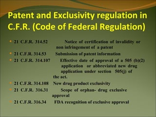Patent and Exclusivity regulation in
C.F.R. (Code of Federal Regulation)
 21 C.F.R. 314.52         Notice of certification of invalidity or
                       non infringement of a patent
 21 C.F.R. 314.53    Submission of patent information
 21 C.F.R. 314.107      Effective date of approval of a 505 (b)(2)
                         application or abbreviated new drug
                         application under section 505(j) of
                     the act.
 21 C.F.R. 314.108 New drug product exclusivity
 21 C.F.R. 316.31       Scope of orphan- drug exclusive
                    approval
 21 C.F.R. 316.34    FDA recognition of exclusive approval
 