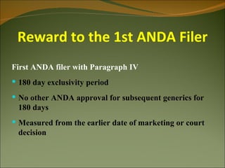 Reward to the 1st ANDA Filer
First ANDA filer with Paragraph IV
 180 day exclusivity period
 No other ANDA approval for subsequent generics for
 180 days
 Measured from the earlier date of marketing or court
 decision
 